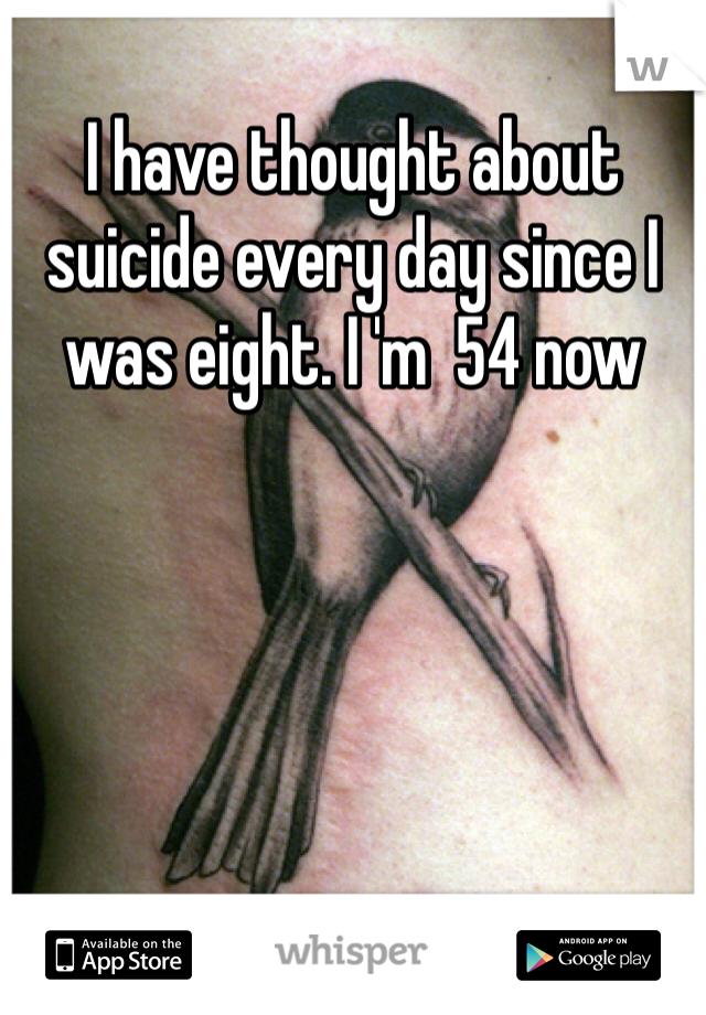 I have thought about suicide every day since I was eight. I 'm  54 now
