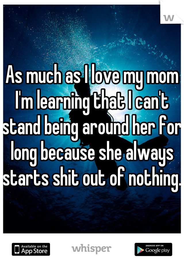 As much as I love my mom I'm learning that I can't stand being around her for long because she always starts shit out of nothing.