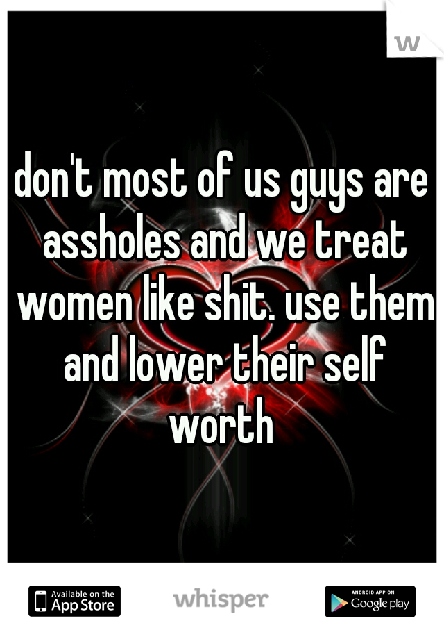 don't most of us guys are assholes and we treat women like shit. use them and lower their self worth 