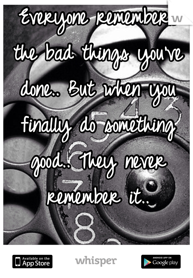 Everyone remembers the bad things you've done.. But when you finally do something good.. They never remember it..