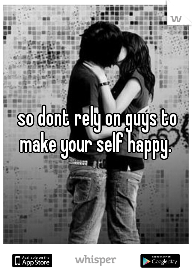  so dont rely on guys to make your self happy. 