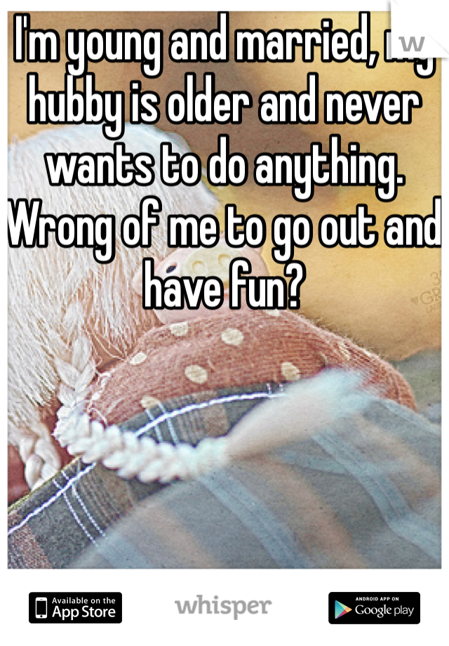 I'm young and married, my hubby is older and never wants to do anything. Wrong of me to go out and have fun?