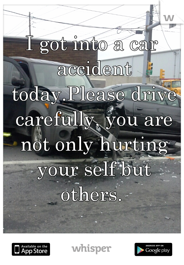 I got into a car accident today.Please drive carefully, you are not only hurting your self but others. 