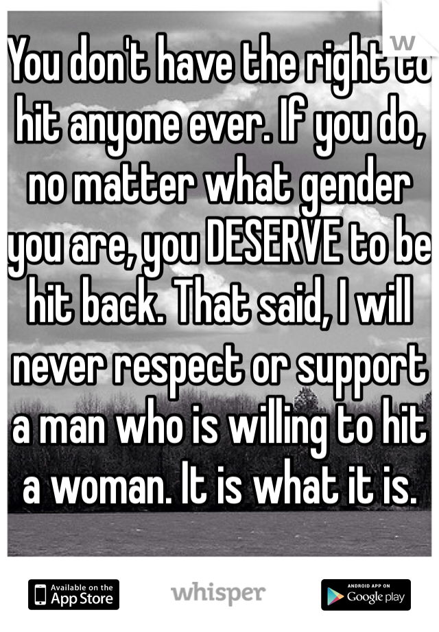 You don't have the right to hit anyone ever. If you do, no matter what gender you are, you DESERVE to be hit back. That said, I will never respect or support a man who is willing to hit a woman. It is what it is.