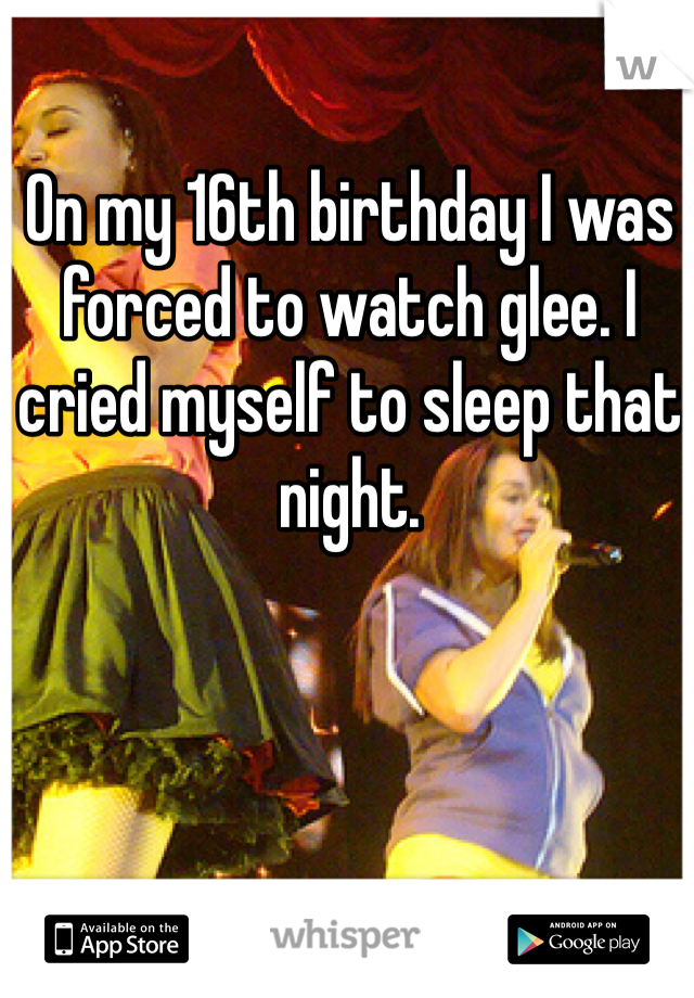 On my 16th birthday I was forced to watch glee. I cried myself to sleep that night.