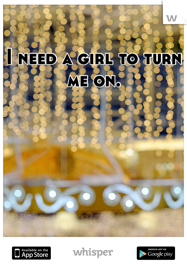 I need a girl to turn me on.