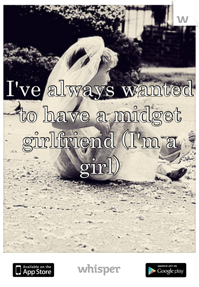 I've always wanted to have a midget girlfriend (I'm a girl) 