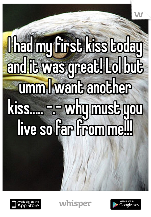 I had my first kiss today and it was great! Lol but umm I want another kiss..... -.- why must you live so far from me!!!