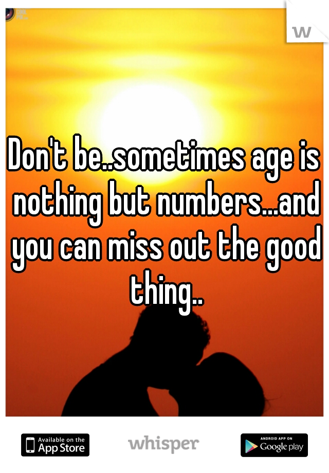Don't be..sometimes age is nothing but numbers...and you can miss out the good thing..