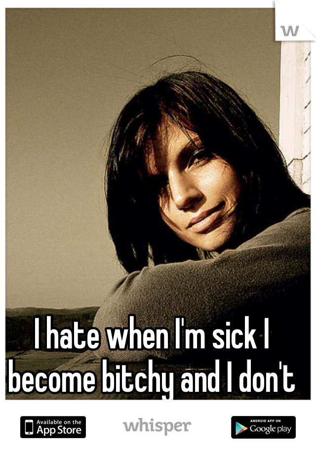 I hate when I'm sick I become bitchy and I don't want to eat or drink!