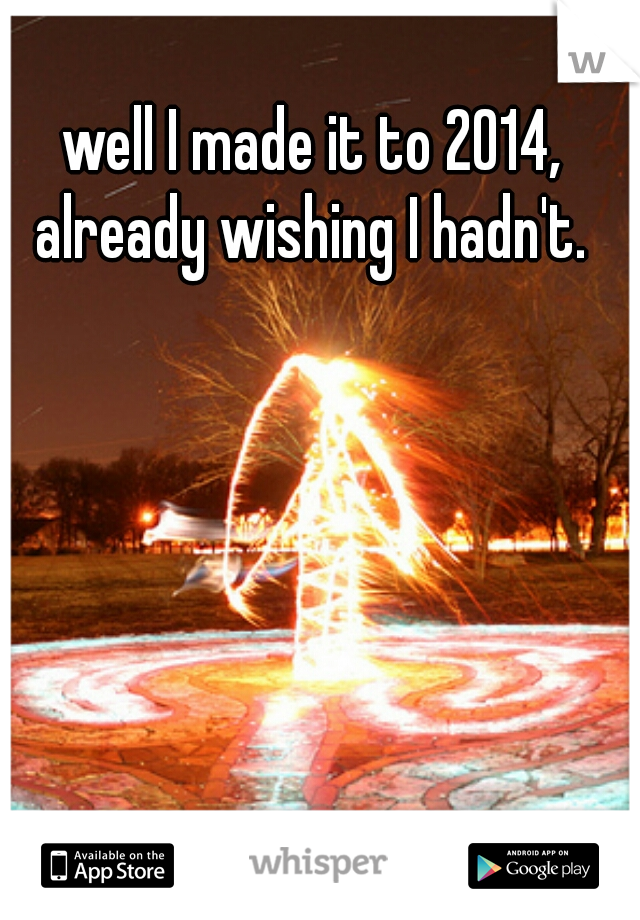 well I made it to 2014, already wishing I hadn't. 