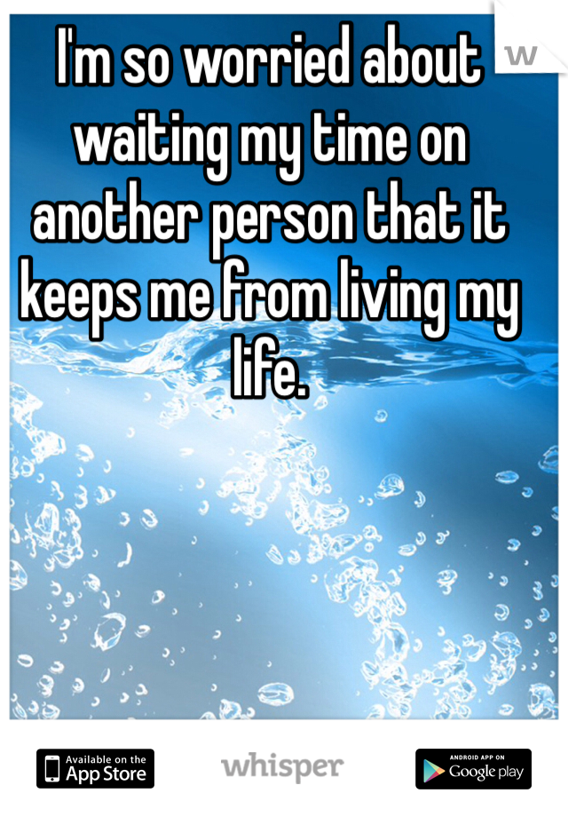 I'm so worried about waiting my time on another person that it keeps me from living my life.