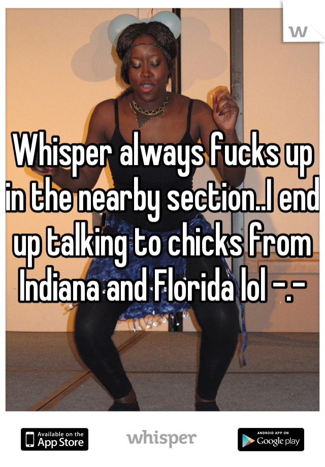 Whisper always fucks up in the nearby section..I end up talking to chicks from Indiana and Florida lol -.-