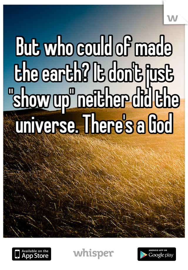 But who could of made the earth? It don't just "show up" neither did the universe. There's a God