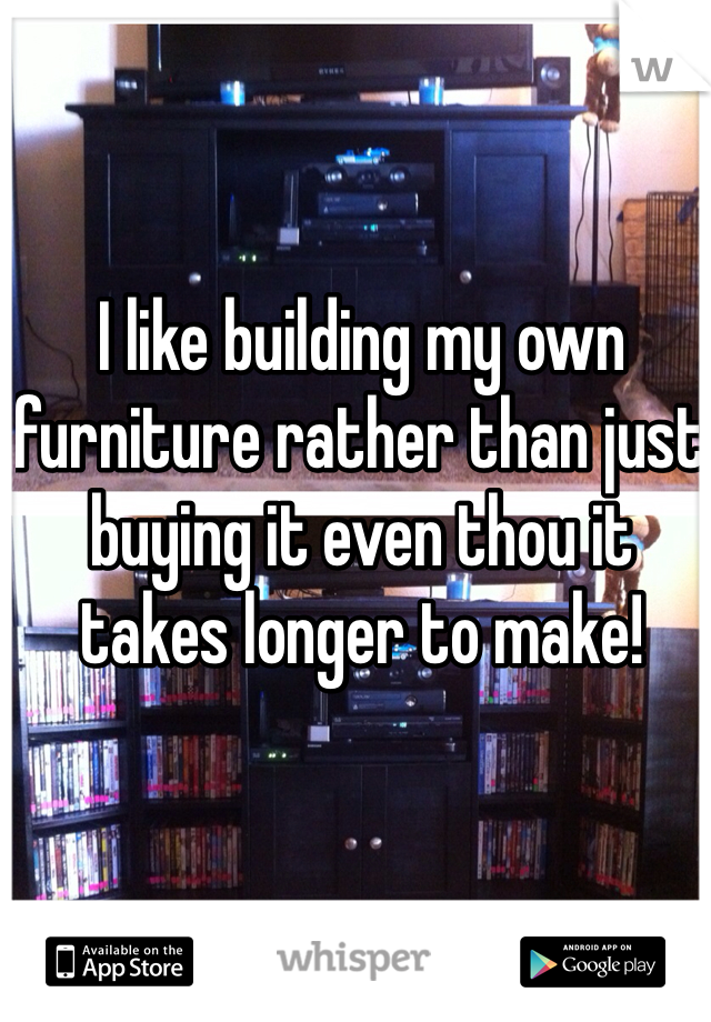 I like building my own furniture rather than just buying it even thou it takes longer to make!