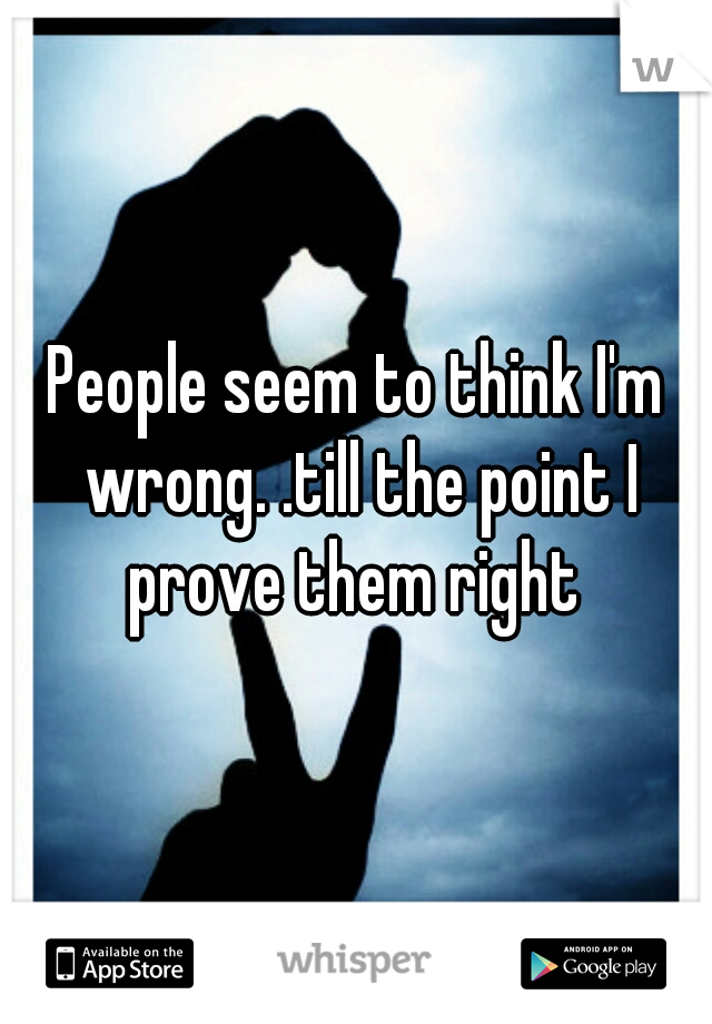 People seem to think I'm wrong. .till the point I prove them right 