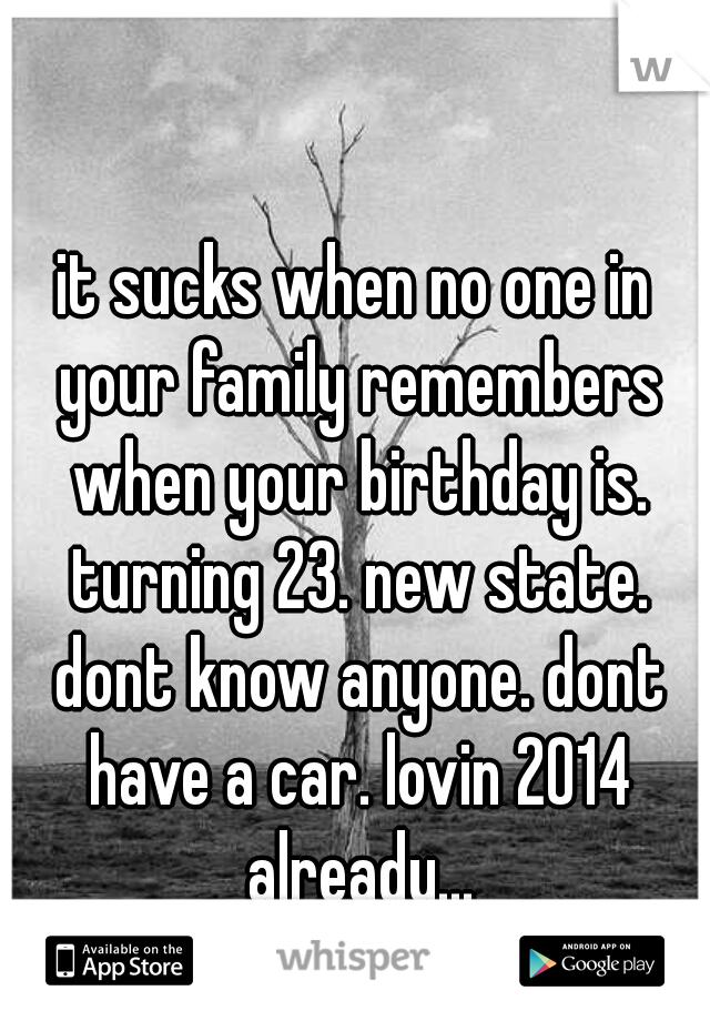 it sucks when no one in your family remembers when your birthday is. turning 23. new state. dont know anyone. dont have a car. lovin 2014 already...