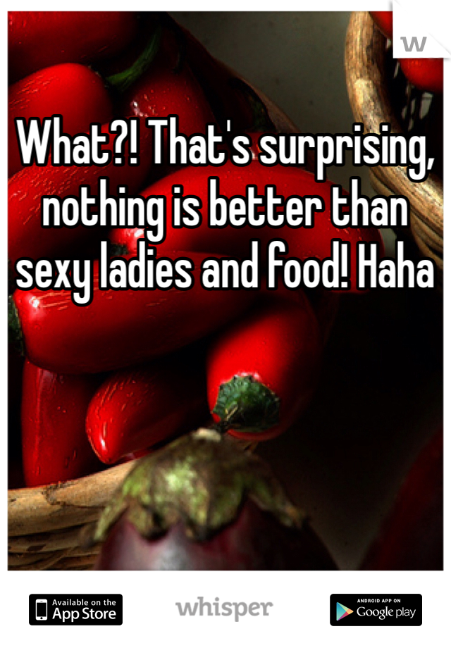 What?! That's surprising, nothing is better than sexy ladies and food! Haha 