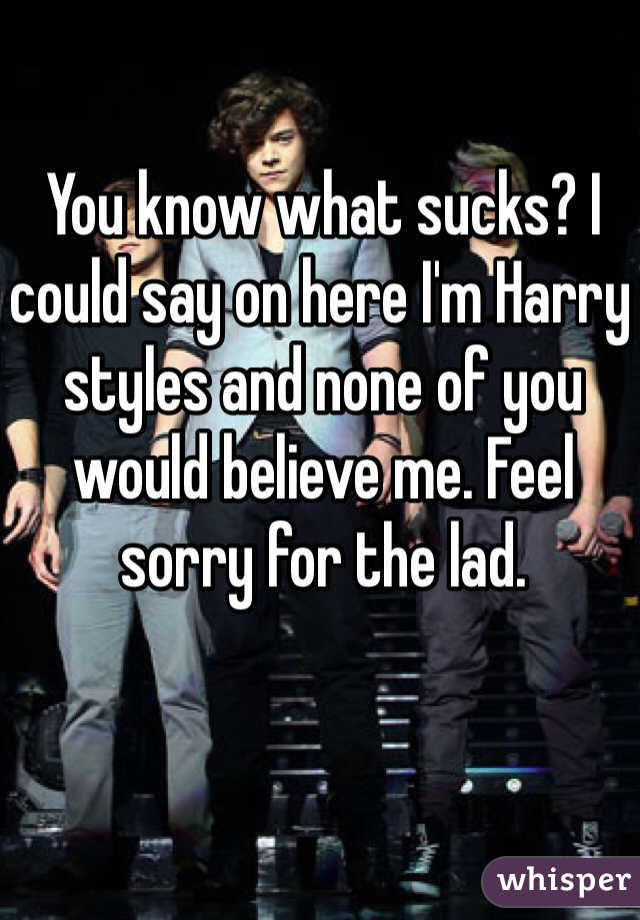 You know what sucks? I could say on here I'm Harry styles and none of you would believe me. Feel sorry for the lad. 