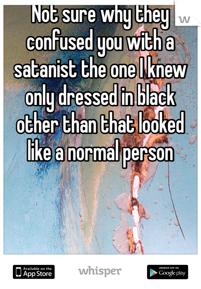 Not sure why they confused you with a satanist the one I knew only dressed in black other than that looked like a normal person