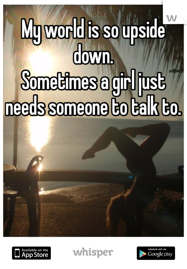 My world is so upside down. 
Sometimes a girl just needs someone to talk to. 