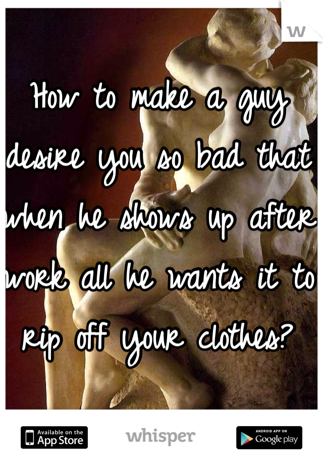 How to make a guy desire you so bad that when he shows up after work all he wants it to rip off your clothes?
