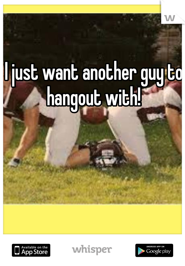 I just want another guy to hangout with! 
