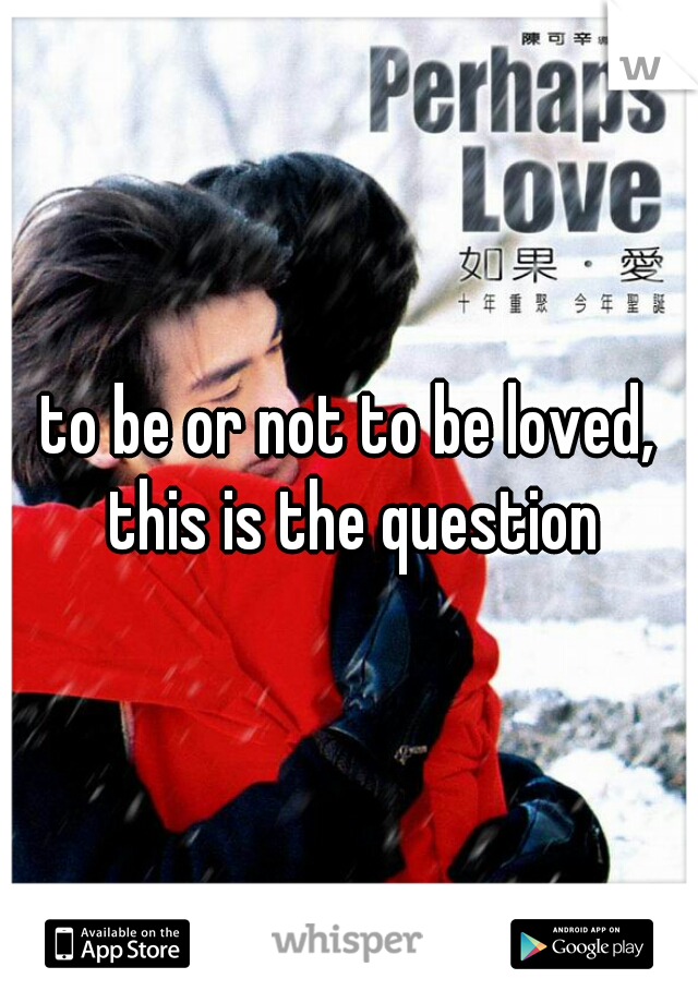 to be or not to be loved, this is the question