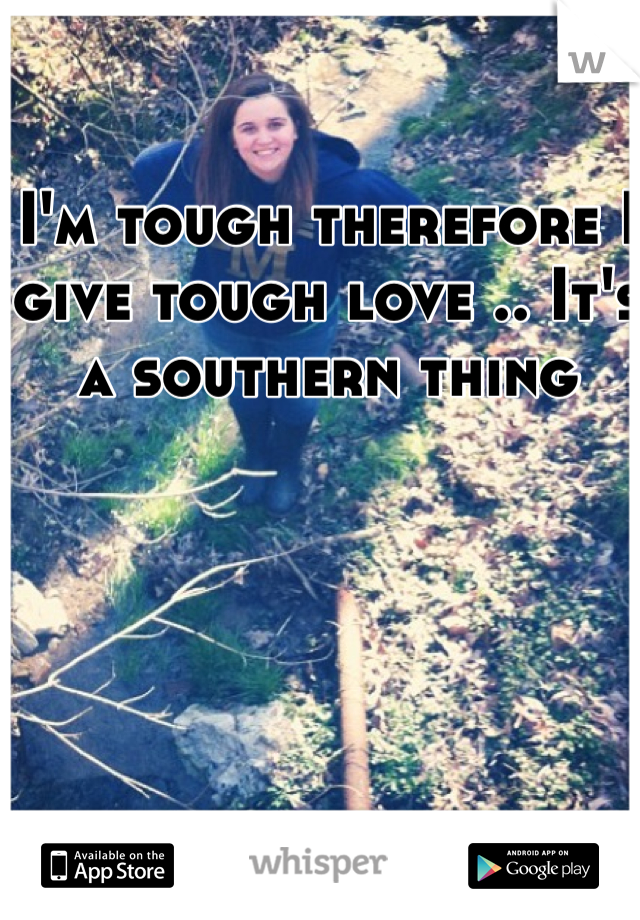I'm tough therefore I give tough love .. It's a southern thing 