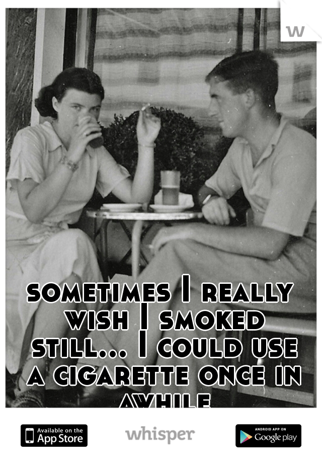 sometimes I really wish I smoked still... I could use a cigarette once in awhile
