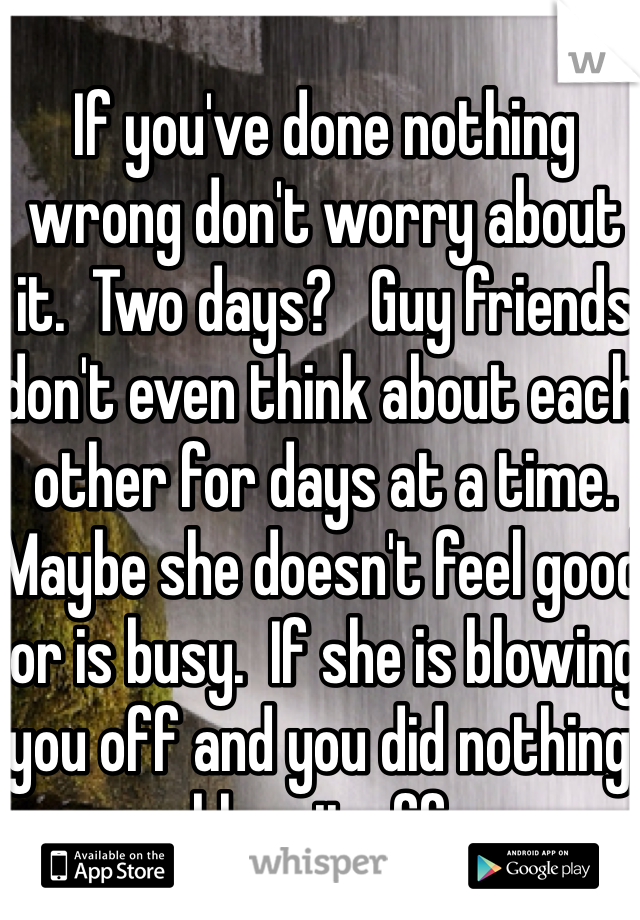 If you've done nothing wrong don't worry about it.  Two days?   Guy friends don't even think about each other for days at a time.  Maybe she doesn't feel good or is busy.  If she is blowing you off and you did nothing, blow it off.  