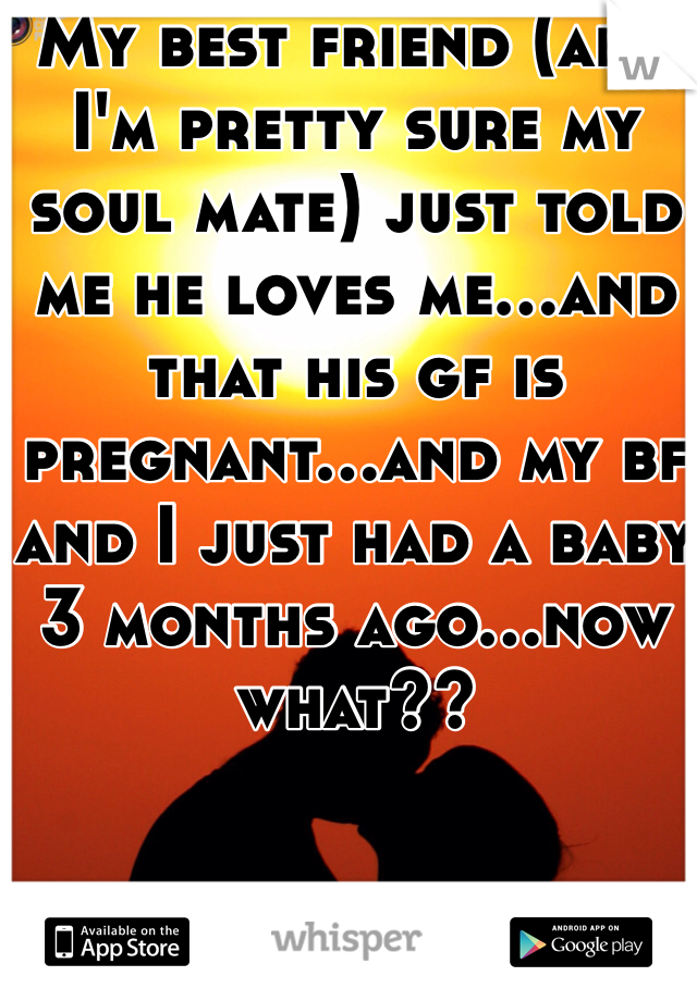 My best friend (and I'm pretty sure my soul mate) just told me he loves me...and that his gf is pregnant...and my bf and I just had a baby 3 months ago...now what??
