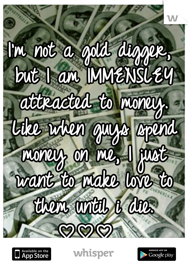I'm not a gold digger, but I am IMMENSLEY attracted to money. Like when guys spend money on me, I just want to make love to them until i die. ♡♡♡  