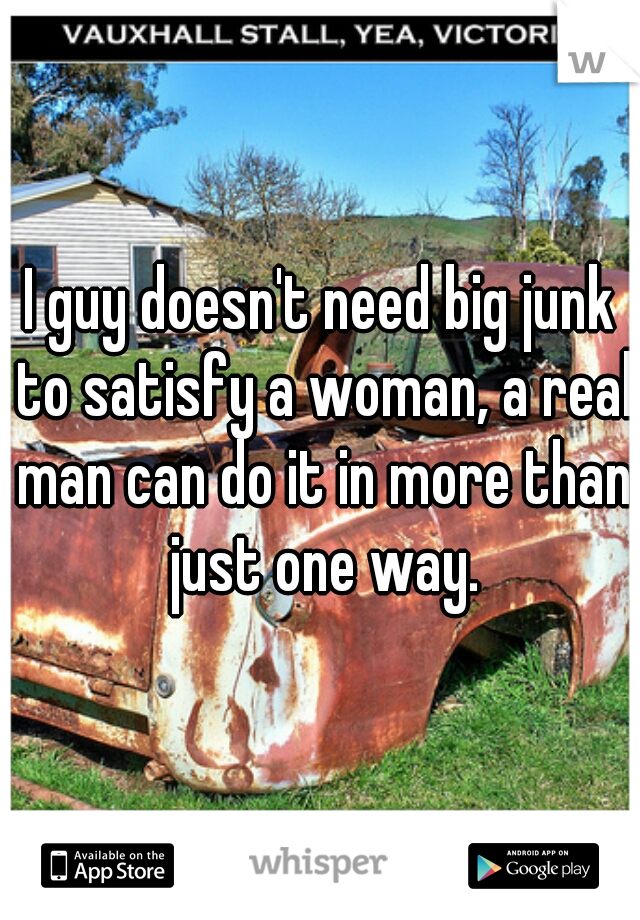 I guy doesn't need big junk to satisfy a woman, a real man can do it in more than just one way.