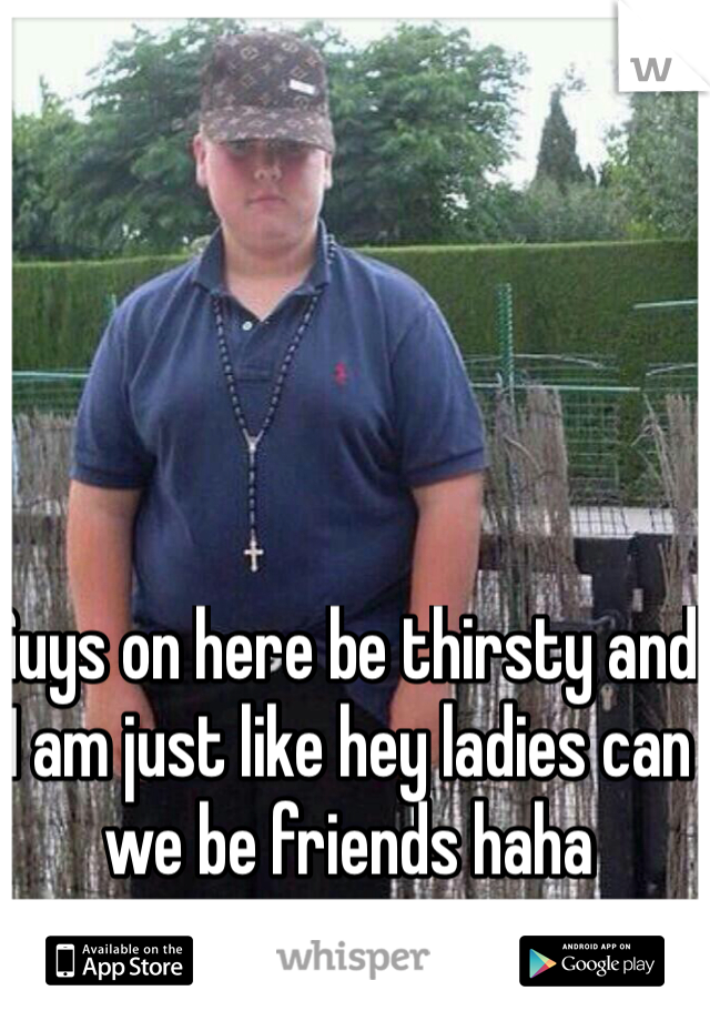 Guys on here be thirsty and I am just like hey ladies can we be friends haha 