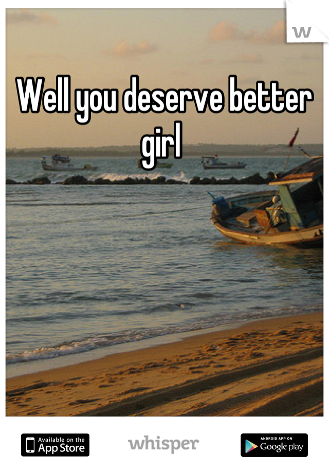 Well you deserve better girl 