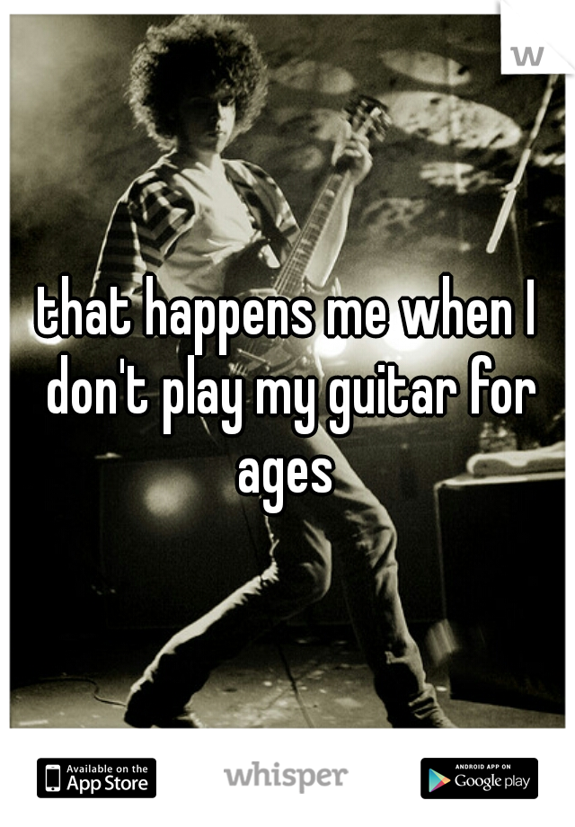 that happens me when I don't play my guitar for ages 