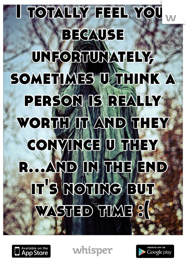 I totally feel you, because unfortunately, sometimes u think a person is really worth it and they convince u they r...and in the end it's noting but wasted time :(