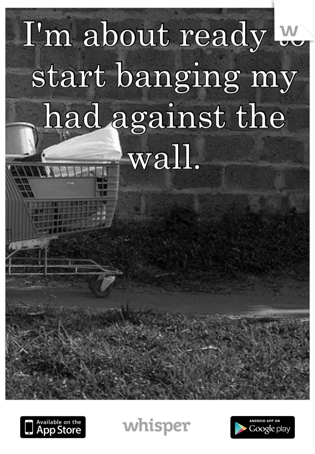 I'm about ready to start banging my had against the wall. 