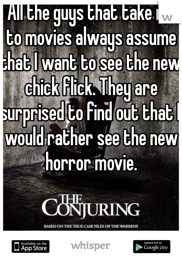 All the guys that take me to movies always assume that I want to see the new chick flick. They are surprised to find out that I would rather see the new horror movie.