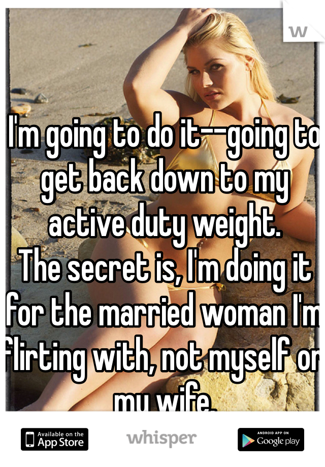 I'm going to do it--going to get back down to my active duty weight. 
The secret is, I'm doing it for the married woman I'm flirting with, not myself or my wife. 