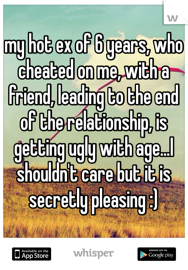 my hot ex of 6 years, who cheated on me, with a friend, leading to the end of the relationship, is getting ugly with age...I shouldn't care but it is secretly pleasing :) 
