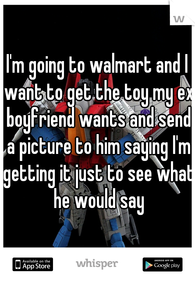 I'm going to walmart and I want to get the toy my ex boyfriend wants and send a picture to him saying I'm getting it just to see what he would say