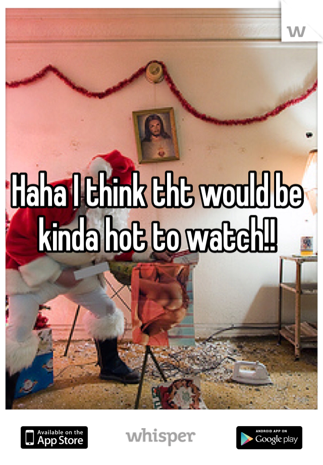 Haha I think tht would be kinda hot to watch!!