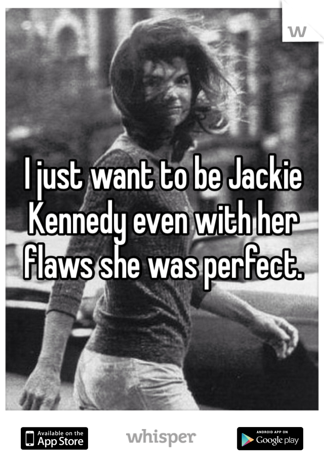 I just want to be Jackie Kennedy even with her flaws she was perfect.  