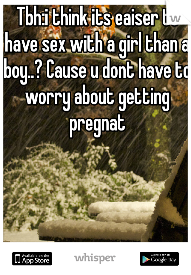Tbh:i think its eaiser to have sex with a girl than a boy..? Cause u dont have to worry about getting pregnat 