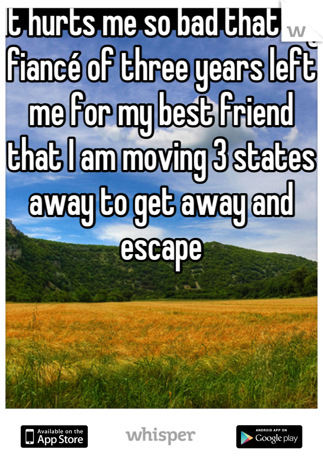 It hurts me so bad that my fiancé of three years left me for my best friend that I am moving 3 states away to get away and escape