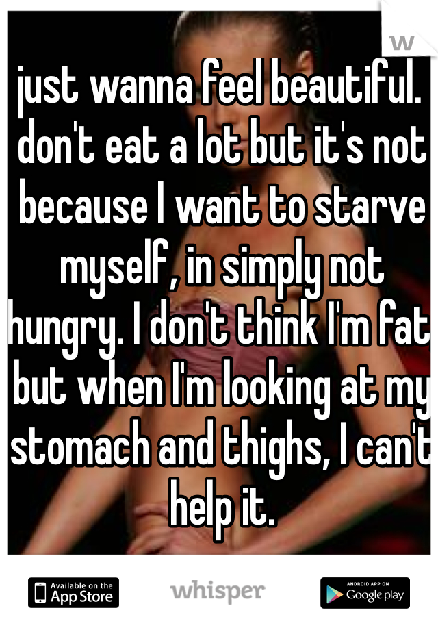 I just wanna feel beautiful. I don't eat a lot but it's not because I want to starve myself, in simply not hungry. I don't think I'm fat, but when I'm looking at my stomach and thighs, I can't help it.