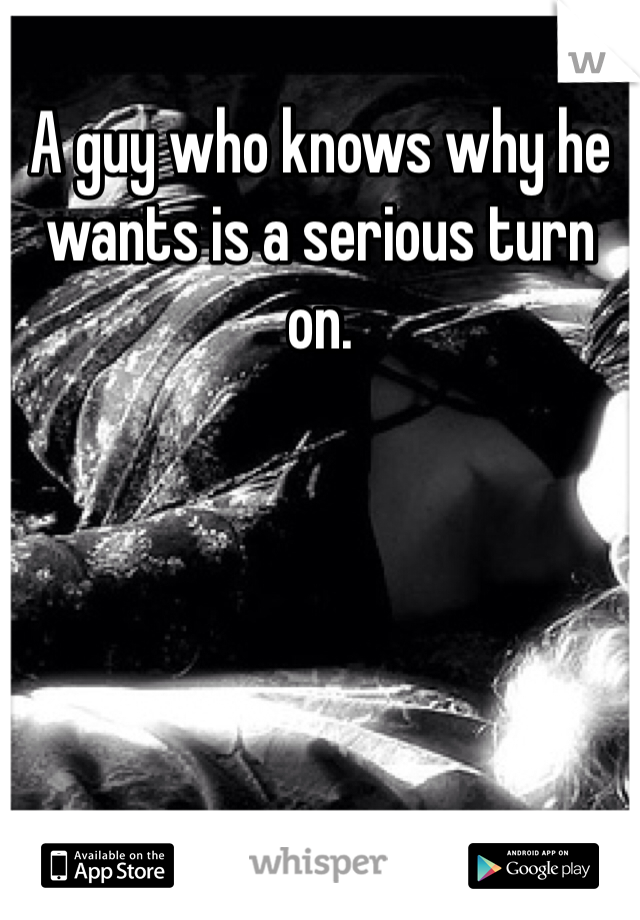 A guy who knows why he wants is a serious turn on.