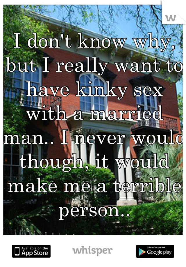 I don't know why, but I really want to have kinky sex with a married man.. I never would though, it would make me a terrible person..
